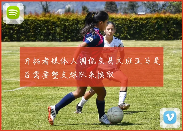 开拓者媒体人调侃交易文班亚马是否需要整支球队来换取