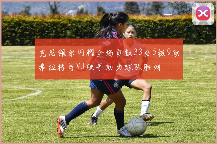 克尼佩尔闪耀全场贡献33分5板9助弗拉格与VJ联手助力球队胜利