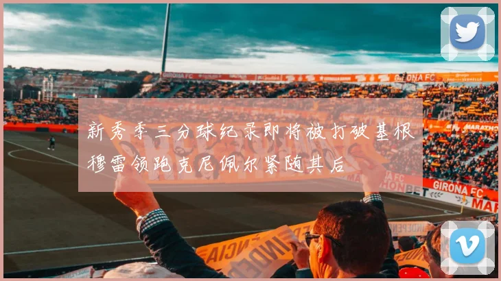新秀季三分球纪录即将被打破基根穆雷领跑克尼佩尔紧随其后
