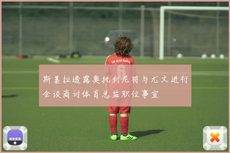 斯基拉透露奥托利尼将与尤文进行会谈商讨体育总监职位事宜