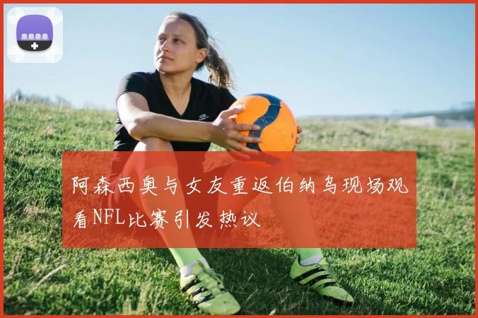 阿森西奥与女友重返伯纳乌现场观看NFL比赛引发热议