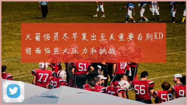火箭伤员尽早复出至关重要否则KD将面临巨大压力和挑战