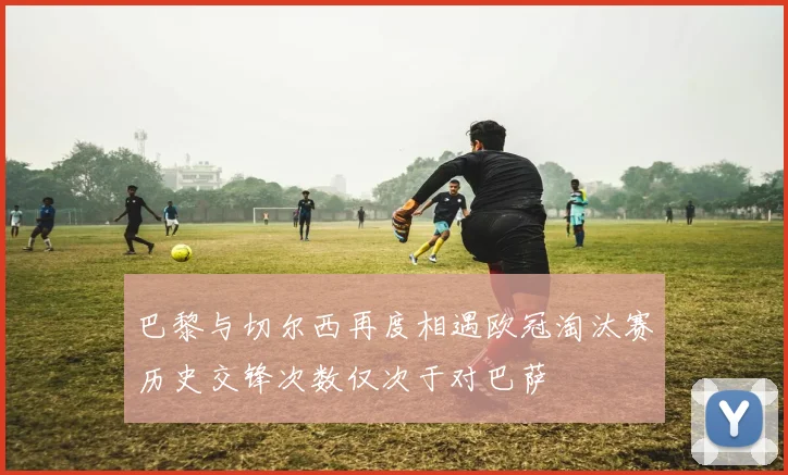 巴黎与切尔西再度相遇欧冠淘汰赛历史交锋次数仅次于对巴萨