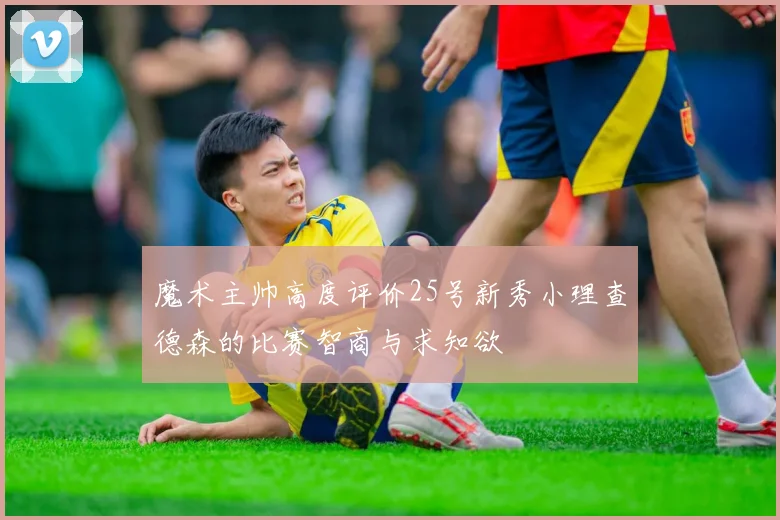魔术主帅高度评价25号新秀小理查德森的比赛智商与求知欲