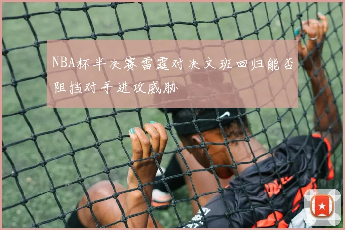 NBA杯半决赛雷霆对决文班回归能否阻挡对手进攻威胁