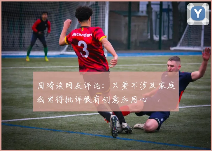 周琦谈网友评论：只要不涉及家庭我觉得批评很有创意和用心