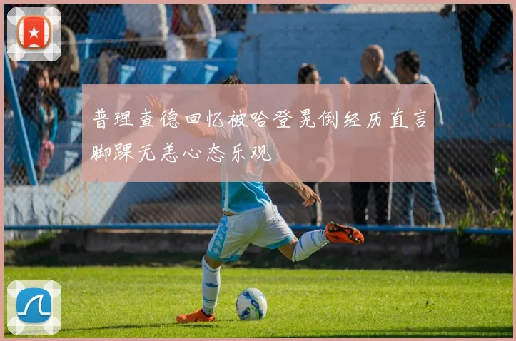 普理查德回忆被哈登晃倒经历直言脚踝无恙心态乐观