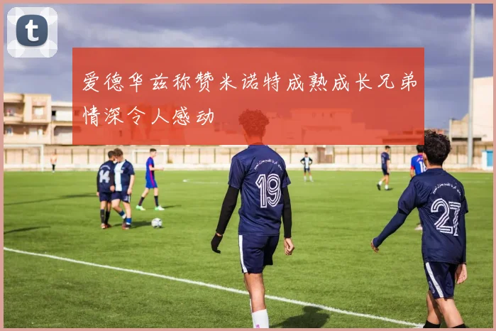 爱德华兹称赞米诺特成熟成长兄弟情深令人感动