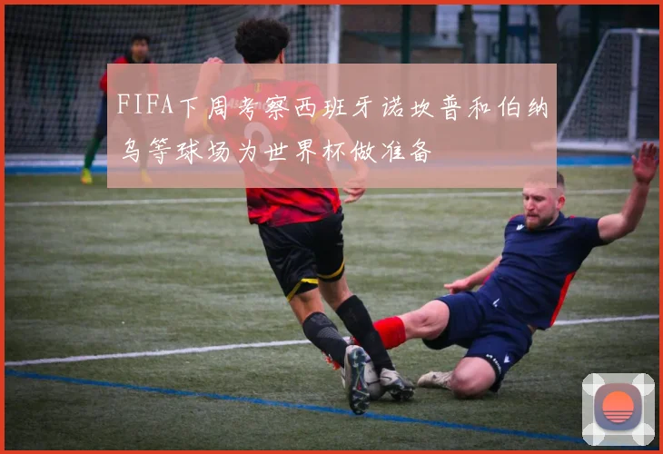FIFA下周考察西班牙诺坎普和伯纳乌等球场为世界杯做准备