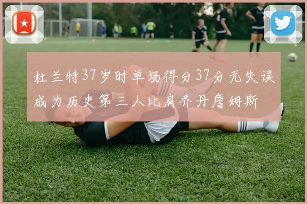 杜兰特37岁时单场得分37分无失误成为历史第三人比肩乔丹詹姆斯