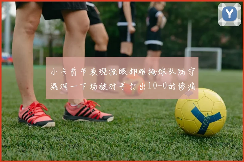 小卡首节表现抢眼却难掩球队防守漏洞一下场被对手打出10-0的惨痛局面
