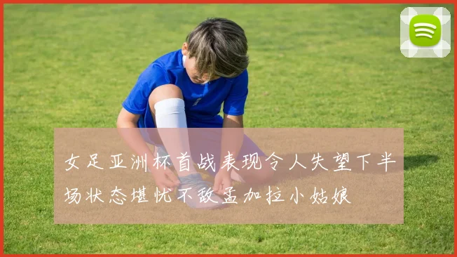 女足亚洲杯首战表现令人失望下半场状态堪忧不敌孟加拉小姑娘