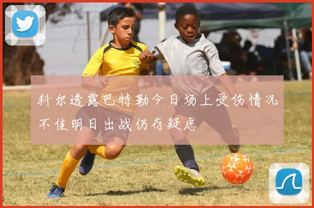 科尔透露巴特勒今日场上受伤情况不佳明日出战仍存疑虑