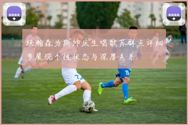 杨瀚森为斯帅庆生唱歌苏群点评细节展现个性状态与深厚关系