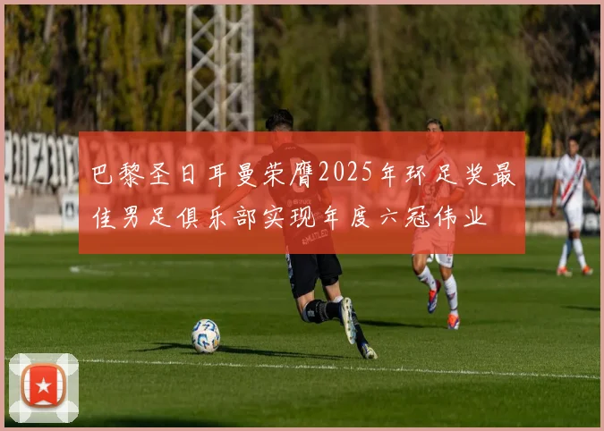 巴黎圣日耳曼荣膺2025年环足奖最佳男足俱乐部实现年度六冠伟业