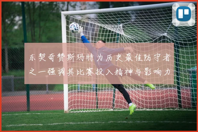 东契奇赞斯玛特为历史最佳防守者之一强调其比赛投入精神与影响力