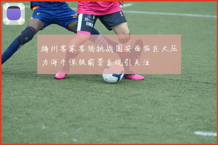 梅州客家客场挑战国安面临巨大压力海牛保级前景乐观引关注