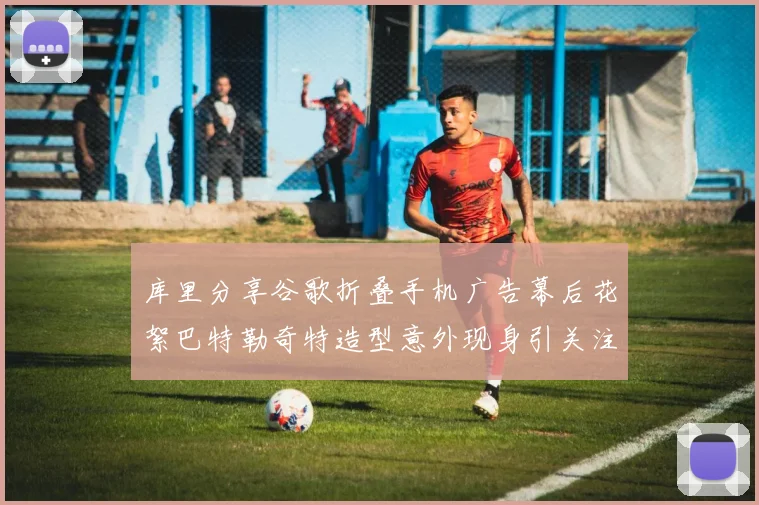 库里分享谷歌折叠手机广告幕后花絮巴特勒奇特造型意外现身引关注