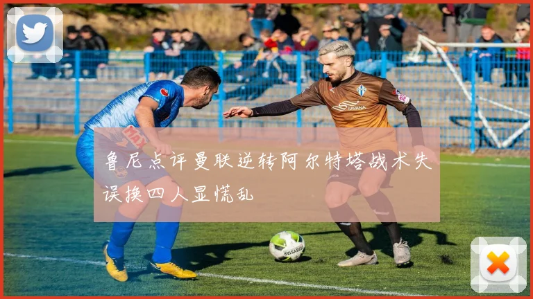 鲁尼点评曼联逆转阿尔特塔战术失误换四人显慌乱