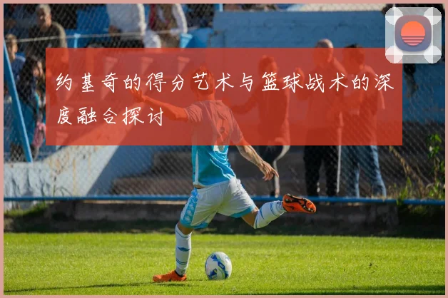 约基奇的得分艺术与篮球战术的深度融合探讨