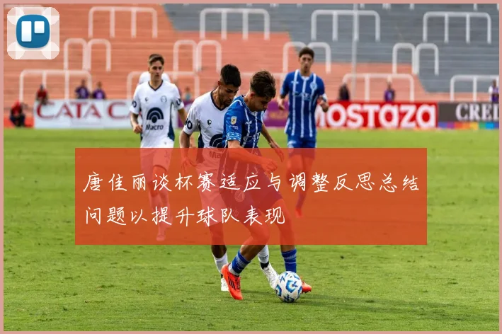 唐佳丽谈杯赛适应与调整反思总结问题以提升球队表现