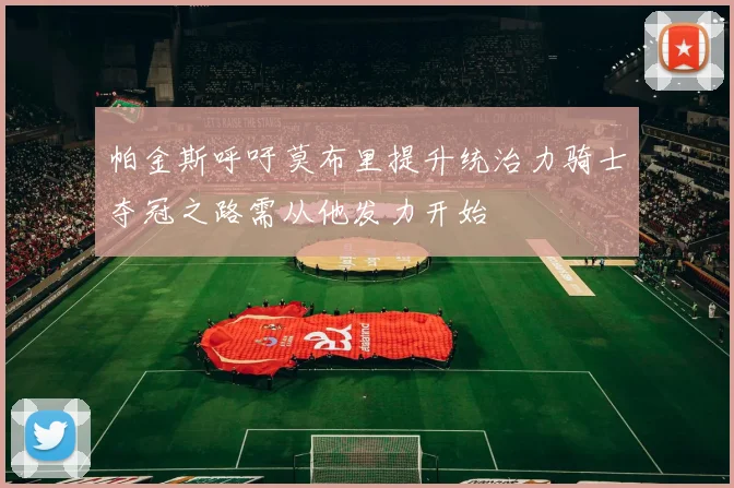 帕金斯呼吁莫布里提升统治力骑士夺冠之路需从他发力开始