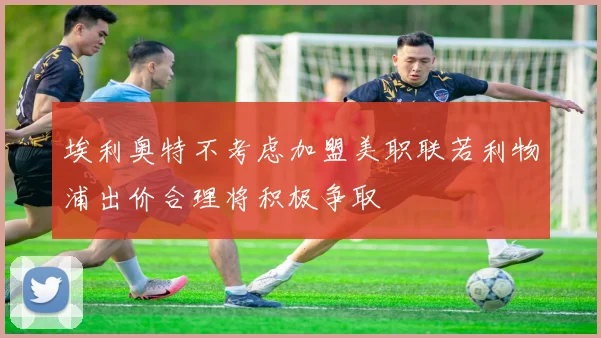 埃利奥特不考虑加盟美职联若利物浦出价合理将积极争取