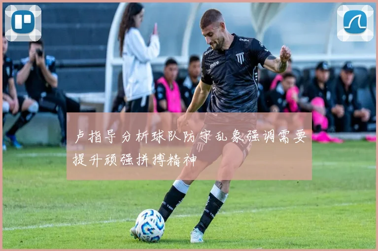 卢指导分析球队防守乱象强调需要提升顽强拼搏精神