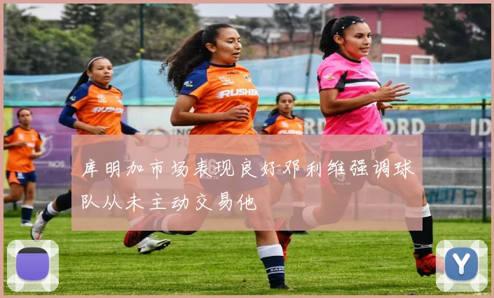 库明加市场表现良好邓利维强调球队从未主动交易他