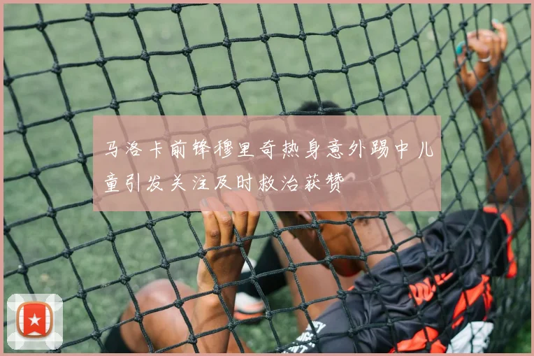 马洛卡前锋穆里奇热身意外踢中儿童引发关注及时救治获赞