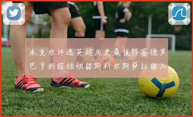 米克尔评选英超历史最佳阵容德罗巴亨利搭档切赫斯科尔斯萨拉赫入选