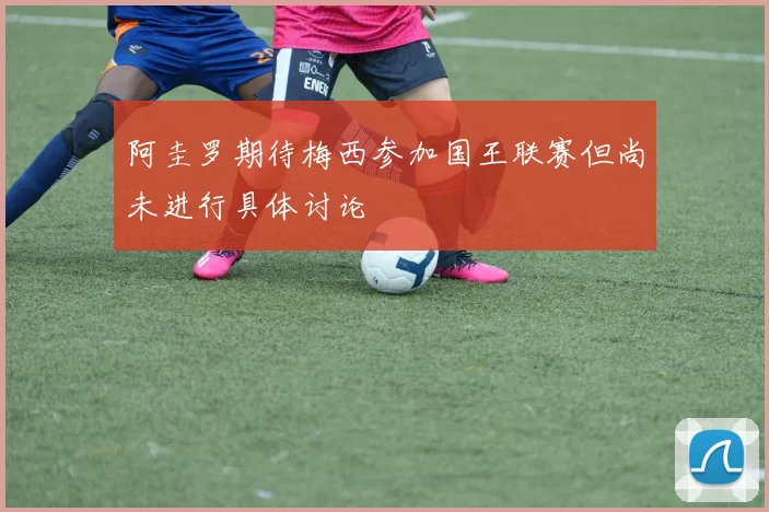 阿圭罗期待梅西参加国王联赛但尚未进行具体讨论