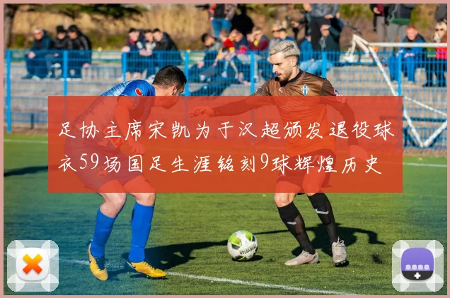 足协主席宋凯为于汉超颁发退役球衣59场国足生涯铭刻9球辉煌历史