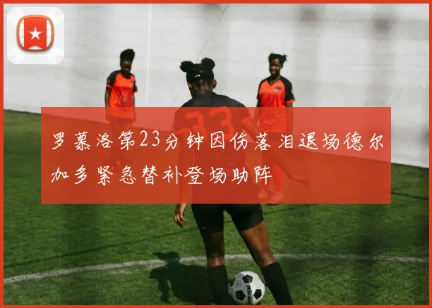 罗慕洛第23分钟因伤落泪退场德尔加多紧急替补登场助阵