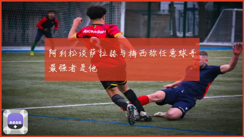 阿利松谈萨拉赫与梅西称任意球手最强者是他