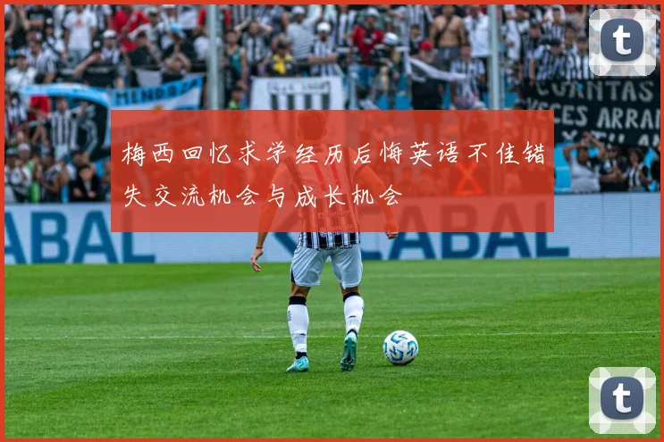 梅西回忆求学经历后悔英语不佳错失交流机会与成长机会