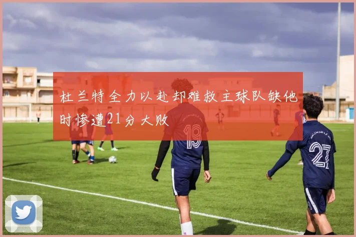 杜兰特全力以赴却难救主球队缺他时惨遭21分大败