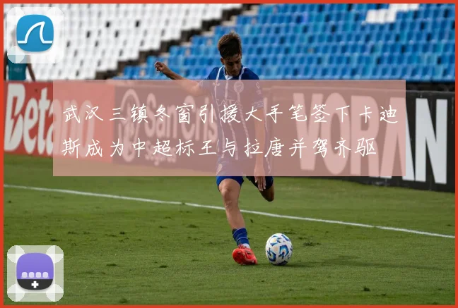 武汉三镇冬窗引援大手笔签下卡迪斯成为中超标王与拉唐并驾齐驱