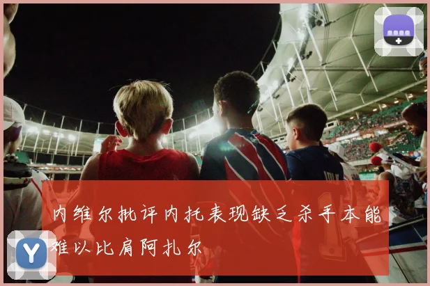 内维尔批评内托表现缺乏杀手本能难以比肩阿扎尔