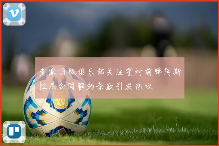 多家顶级俱乐部关注霍村前锋阿斯拉尼合同解约条款引发热议
