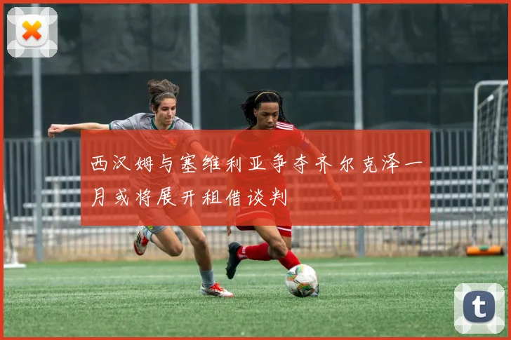 西汉姆与塞维利亚争夺齐尔克泽一月或将展开租借谈判