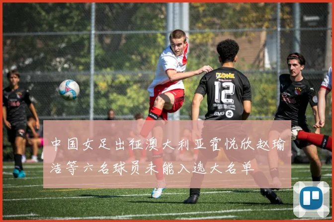 中国女足出征澳大利亚霍悦欣赵瑜洁等六名球员未能入选大名单