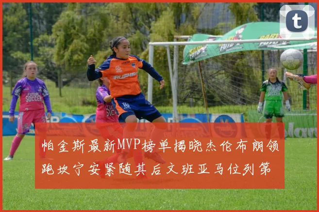 帕金斯最新MVP榜单揭晓杰伦布朗领跑坎宁安紧随其后文班亚马位列第三