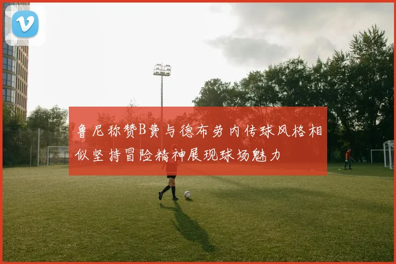 鲁尼称赞B费与德布劳内传球风格相似坚持冒险精神展现球场魅力